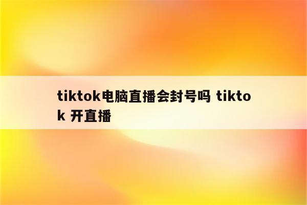 tiktok电脑直播会封号吗 tiktok 开直播