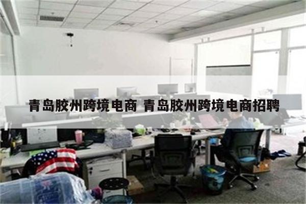 青岛胶州跨境电商 青岛胶州跨境电商招聘