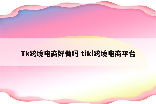 Tk跨境电商好做吗 tiki跨境电商平台