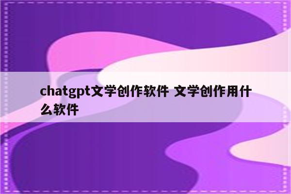 chatgpt文学创作软件 文学创作用什么软件