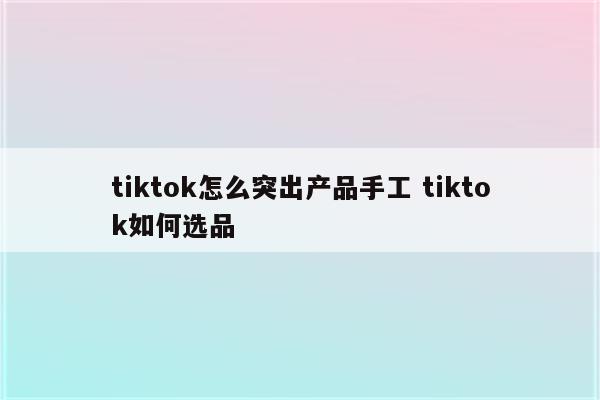 tiktok怎么突出产品手工 tiktok如何选品