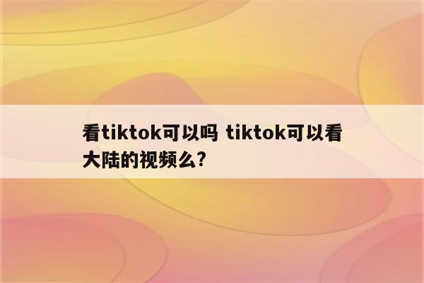 看tiktok可以吗 tiktok可以看大陆的视频么?