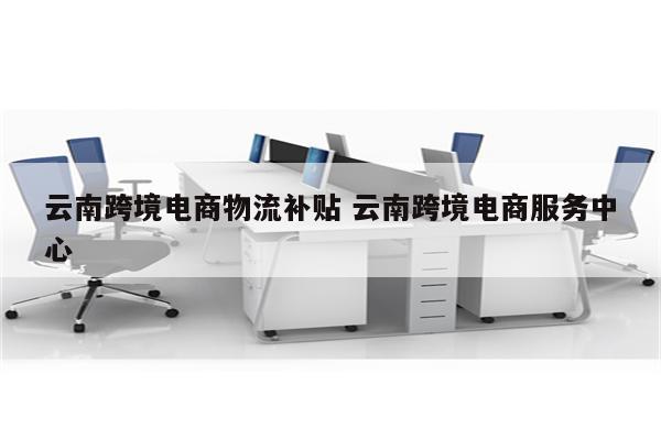 云南跨境电商物流补贴 云南跨境电商服务中心