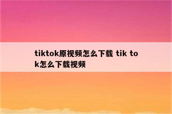 tiktok原视频怎么下载 tik tok怎么下载视频