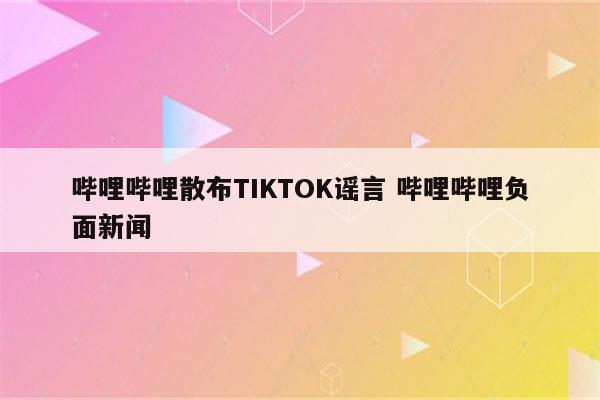 哔哩哔哩散布TIKTOK谣言 哔哩哔哩负面新闻