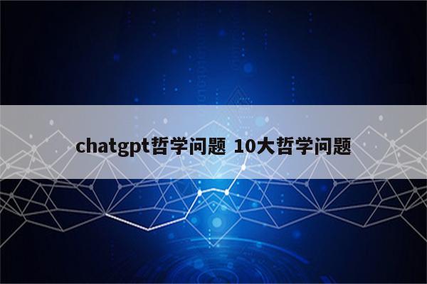 chatgpt哲学问题 10大哲学问题