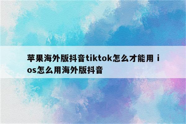 苹果海外版抖音tiktok怎么才能用 ios怎么用海外版抖音
