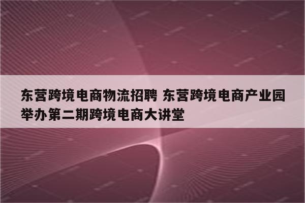 东营跨境电商物流招聘 东营跨境电商产业园举办第二期跨境电商大讲堂