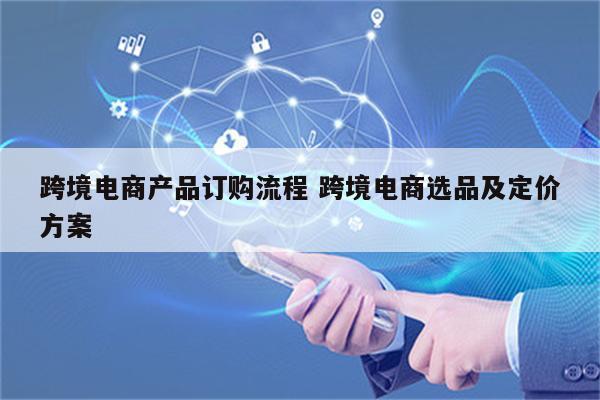 跨境电商产品订购流程 跨境电商选品及定价方案