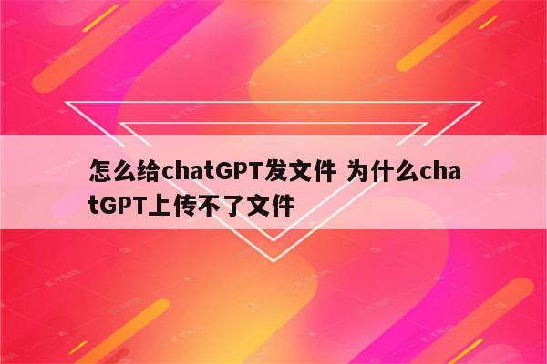 怎么给chatGPT发文件 为什么chatGPT上传不了文件