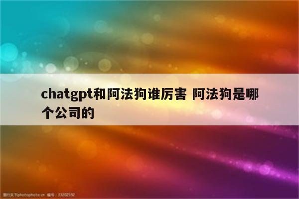 chatgpt和阿法狗谁厉害 阿法狗是哪个公司的