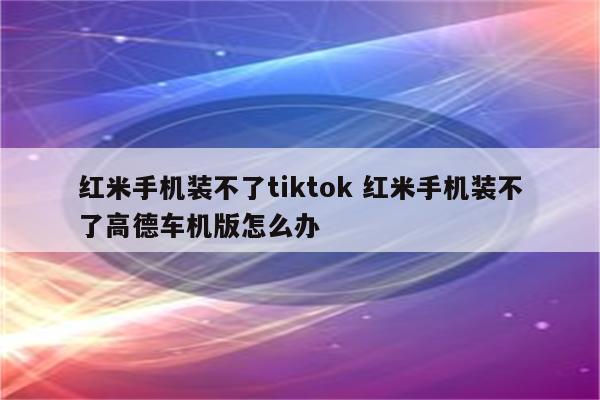 红米手机装不了tiktok 红米手机装不了高德车机版怎么办