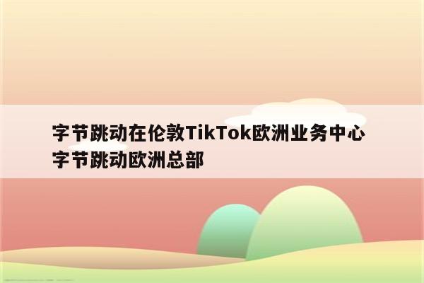 字节跳动在伦敦TikTok欧洲业务中心 字节跳动欧洲总部
