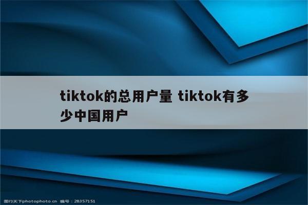tiktok的总用户量 tiktok有多少中国用户