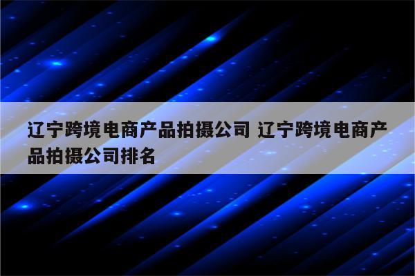 辽宁跨境电商产品拍摄公司 辽宁跨境电商产品拍摄公司排名