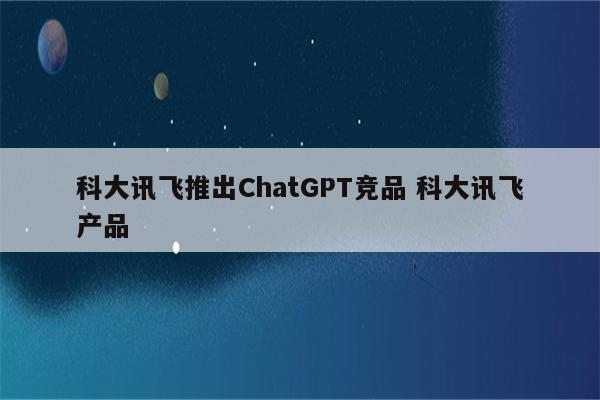 科大讯飞推出ChatGPT竞品 科大讯飞产品