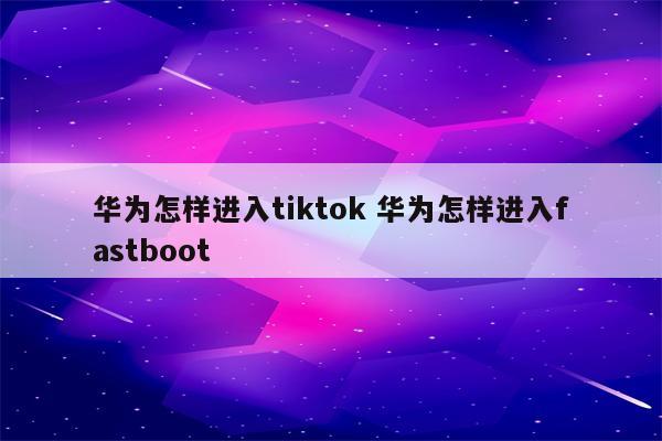 华为怎样进入tiktok 华为怎样进入fastboot