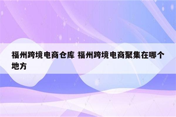 福州跨境电商仓库 福州跨境电商聚集在哪个地方