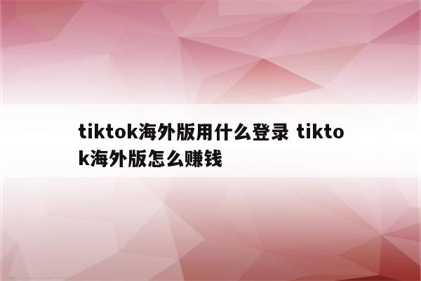 tiktok海外版用什么登录 tiktok海外版怎么赚钱