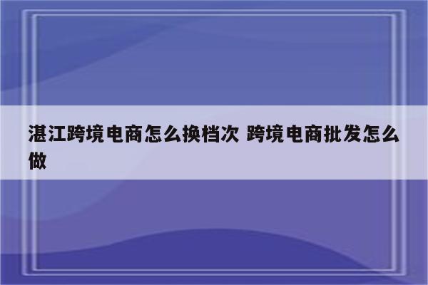 湛江跨境电商怎么换档次 跨境电商批发怎么做