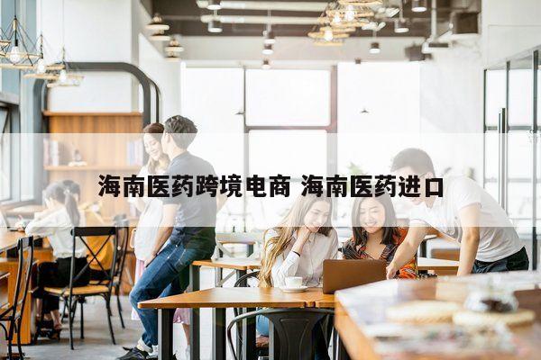 海南医药跨境电商 海南医药进口