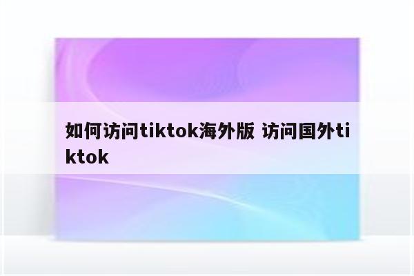 如何访问tiktok海外版 访问国外tiktok