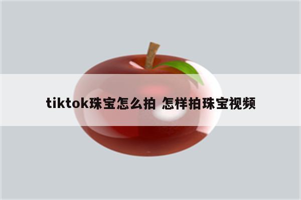 tiktok珠宝怎么拍 怎样拍珠宝视频
