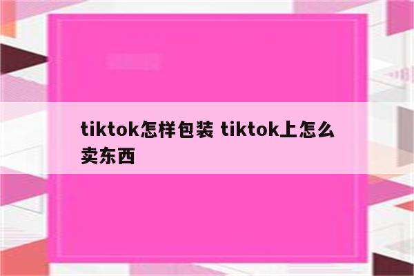 tiktok怎样包装 tiktok上怎么卖东西