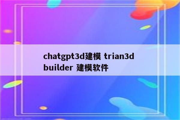 chatgpt3d建模 trian3d builder 建模软件