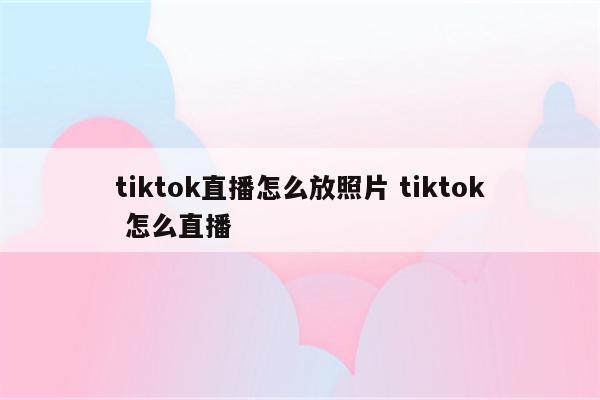 tiktok直播怎么放照片 tiktok 怎么直播