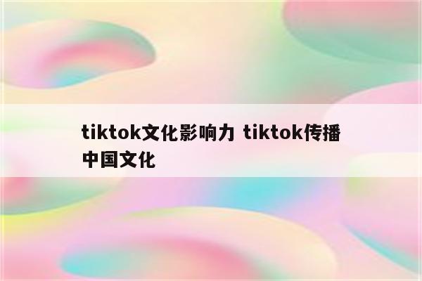 tiktok文化影响力 tiktok传播中国文化