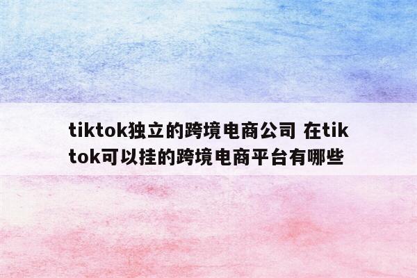 tiktok独立的跨境电商公司 在tiktok可以挂的跨境电商平台有哪些