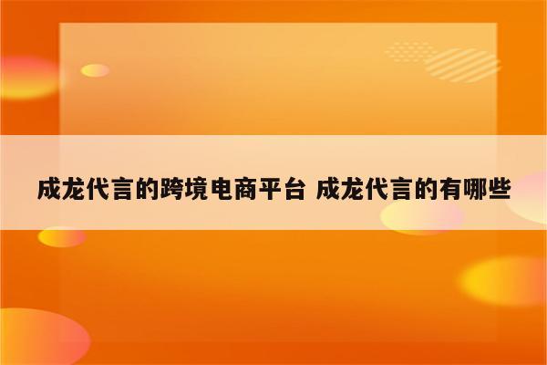 成龙代言的跨境电商平台 成龙代言的有哪些