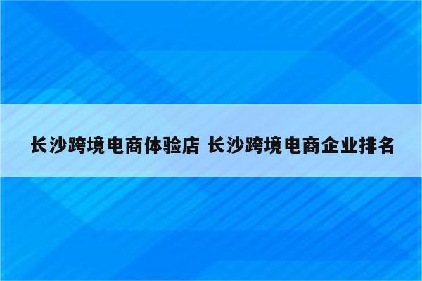长沙跨境电商体验店 长沙跨境电商企业排名