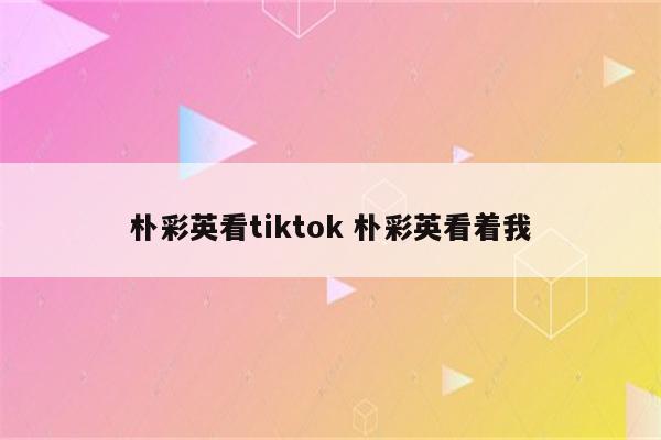 朴彩英看tiktok 朴彩英看着我