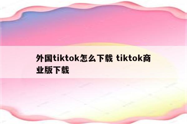 外国tiktok怎么下载 tiktok商业版下载