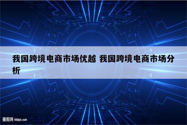 我国跨境电商市场优越 我国跨境电商市场分析
