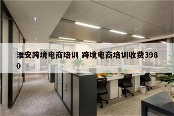 淮安跨境电商培训 跨境电商培训收费3980
