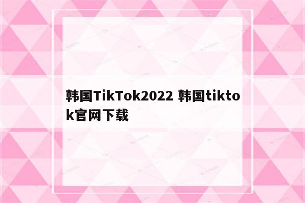 韩国TikTok2022 韩国tiktok官网下载
