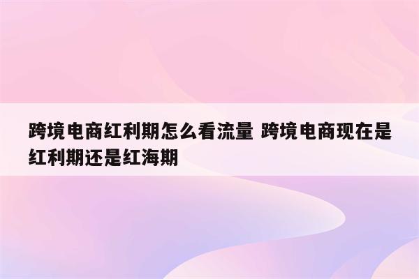 跨境电商红利期怎么看流量 跨境电商现在是红利期还是红海期