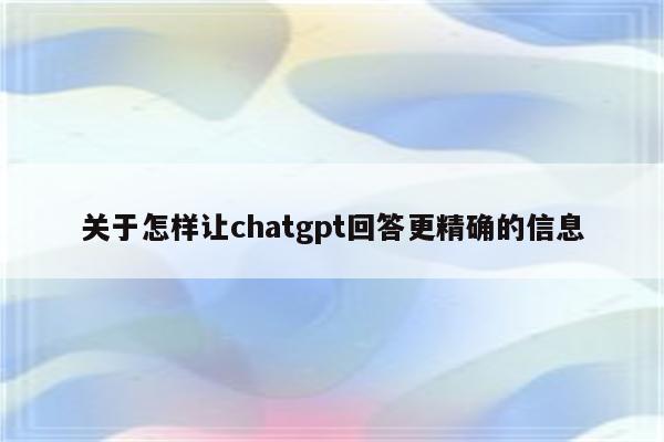 关于怎样让chatgpt回答更精确的信息