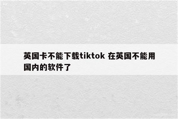 英国卡不能下载tiktok 在英国不能用国内的软件了