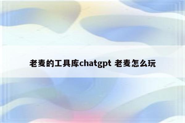 老麦的工具库chatgpt 老麦怎么玩