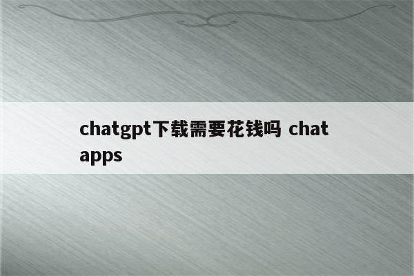chatgpt下载需要花钱吗 chat apps