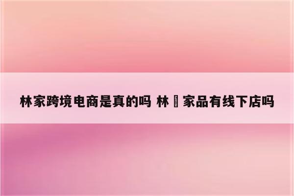 林家跨境电商是真的吗 林芃家品有线下店吗