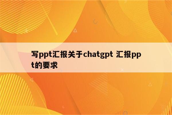 写ppt汇报关于chatgpt 汇报ppt的要求