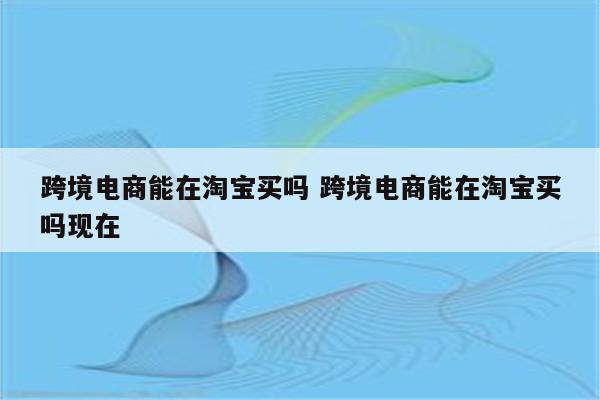 跨境电商能在淘宝买吗 跨境电商能在淘宝买吗现在