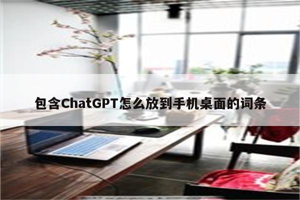 包含ChatGPT怎么放到手机桌面的词条