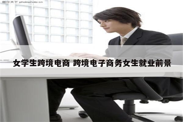 女学生跨境电商 跨境电子商务女生就业前景