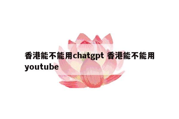 香港能不能用chatgpt 香港能不能用youtube
